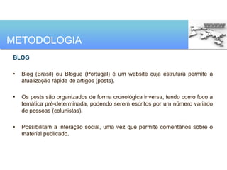 METODOLOGIA
BLOG

•   Blog (Brasil) ou Blogue (Portugal) é um website cuja estrutura permite a
    atualização rápida de artigos (posts).

•   Os posts são organizados de forma cronológica inversa, tendo como foco a
    temática pré-determinada, podendo serem escritos por um número variado
    de pessoas (colunistas).

•   Possibilitam a interação social, uma vez que permite comentários sobre o
    material publicado.
 
