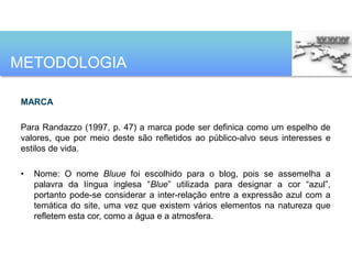 METODOLOGIA

MARCA

Para Randazzo (1997, p. 47) a marca pode ser definica como um espelho de
valores, que por meio deste são refletidos ao público-alvo seus interesses e
estilos de vida.

•   Nome: O nome Bluue foi escolhido para o blog, pois se assemelha a
    palavra da língua inglesa “Blue” utilizada para designar a cor “azul”,
    portanto pode-se considerar a inter-relação entre a expressão azul com a
    temática do site, uma vez que existem vários elementos na natureza que
    refletem esta cor, como a água e a atmosfera.
 
