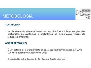 METODOLOGIA

PLATAFORMA

•   A plataforma de desenvolvimento do website é o ambiente no qual são
    elaborados os conteúdos e implantados os instrumentos virtuais de
    educação ambiental.

WORDPRESS (CMS)

• É um sistema de gerenciamento de conteúdo na Internet, criado em 2003
  por Ryan Boren e Matthew Mullenberg

• É distribuído sob a licença GNU (General Public License)
 