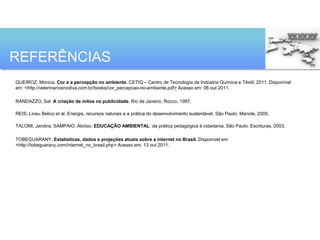 REFERÊNCIAS
QUEIROZ, Monica. Cor e a percepção no ambiente. CETIQ – Centro de Tecnologia da Indústria Química e Têxtil, 2011. Disponível
em: <http://veterinariosnodiva.com.br/books/cor_percepcao-no-ambiente.pdf> Acesso em: 06 out 2011.

RANDAZZO, Sal. A criação de mitos na publicidade. Rio de Janeiro, Rocco, 1997.

REIS, Lineu Belico et al. Energia, recursos naturais e a prática do desenvolvimento sustentável. São Paulo: Manole, 2005.

TALOMI. Jandira; SAMPAIO. Aloísio. EDUCAÇÃO AMBIENTAL: da prática pedagógica à cidadania. São Paulo: Escrituras, 2003.

TOBEGUARANY. Estatísticas, dados e projeções atuais sobre a internet no Brasil. Disponível em
<http://tobeguarany.com/internet_no_brasil.php> Acesso em: 13 out 2011.
 