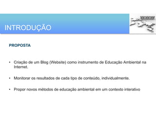 INTRODUÇÃO

PROPOSTA



• Criação de um Blog (Website) como instrumento de Educação Ambiental na
  Internet.

• Monitorar os resultados de cada tipo de conteúdo, individualmente.

• Propor novos métodos de educação ambiental em um contexto interativo
 