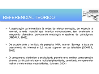 REFERENCIAL TEÓRICO

 • A associação da informática às redes de telecomunicação, em especial à
   internet, a rede mundial que interliga computadores, tem acelerado a
   integração planetária, provocando mudanças e quebras de paradigmas
   (ABDALA, 2003).

 • De acordo com o instituto de pesquisa NUA Internet Surveys a taxa de
   crescimento da internet é 2,5 vezes superior ao da televisão (GOMES,
   2002)

 • O pensamento sistêmico e ecologizado permite uma melhor compreensão
   através da disciplinaridade e multidisciplinaridade, permitindo compreender
   melhor o meio e suas necessidades. (Moraes, 2004)
 