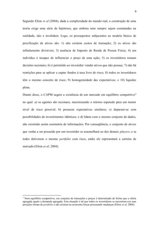 9
Segundo Elton et al (2004), dada a complexidade do mundo real, a construção de uma
teoria exige uma série de hipóteses, que embora nem sempre sejam constatadas na
realidade, não a invalidam. Logo, os pressupostos subjacentes ao modelo básico de
precificação de ativos são: 1) não existem custos de transação; 2) os ativos são
infinitamente divisíveis; 3) ausência de Imposto de Renda de Pessoa Física; 4) um
indivíduo é incapaz de influenciar o preço de uma ação; 5) os investidores tomam
decisões racionais; 6) é permitido ao investidor vender ativos que não possua; 7) não há
restrições para se aplicar e captar fundos à taxa livre de risco; 8) todos os investidores
têm o mesmo conceito de risco; 9) homogeneidade das expectativas; e 10) liquidez
plena.
Diante disso, o CAPM sugere a existência de um mercado em equilíbrio competitivo3
no qual: a) os agentes são racionais, maximizando o retorno esperado para um menor
nível de risco possível; b) possuem expectativas similares; c) deparam-se com
possibilidades de investimentos idênticas; e d) lidam com o mesmo conjunto de dados,
não existindo assim assimetria de informações. Por conseqüência, o conjunto de ativos
que venha a ser possuído por um investidor se assemelhará ao dos demais players; e se
todos detiverem o mesmo portfolio com risco, então ele representará a carteira de
mercado (Elton et al, 2004).
3
Num equilíbrio competitivo, um conjunto de transações e preços é determinado de forma que a oferta
agregada iguale a demanda agregada. Esta situação é tal que todos os investidores se encontram em suas
posições ótimas de portfolio e não existem na economia forças procurando mudanças (Elton et al, 2004).
 