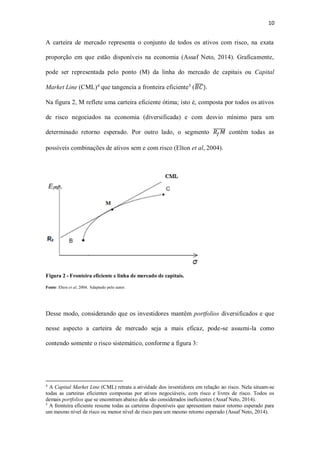 10
A carteira de mercado representa o conjunto de todos os ativos com risco, na exata
proporção em que estão disponíveis na economia (Assaf Neto, 2014). Graficamente,
pode ser representada pelo ponto (M) da linha do mercado de capitais ou Capital
Market Line (CML)4
que tangencia a fronteira eficiente5
(𝐵𝐶̅̅̅̅).
Na figura 2, M reflete uma carteira eficiente ótima; isto é, composta por todos os ativos
de risco negociados na economia (diversificada) e com desvio mínimo para um
determinado retorno esperado. Por outro lado, o segmento 𝑅𝑓 𝑀̅̅̅̅̅̅ contém todas as
possíveis combinações de ativos sem e com risco (Elton et al, 2004).
Figura 2 - Fronteira eficiente e linha de mercado de capitais.
Fonte: Elton et al, 2004. Adaptado pelo autor.
Desse modo, considerando que os investidores mantêm portfolios diversificados e que
nesse aspecto a carteira de mercado seja a mais eficaz, pode-se assumi-la como
contendo somente o risco sistemático, conforme a figura 3:
4
A Capital Market Line (CML) retrata a atividade dos investidores em relação ao risco. Nela situam-se
todas as carteiras eficientes compostas por ativos negociáveis, com risco e livres de risco. Todos os
demais portfolios que se encontram abaixo dela são considerados ineficientes (Assaf Neto, 2014).
5
A fronteira eficiente resume todas as carteiras disponíveis que apresentam maior retorno esperado para
um mesmo nível de risco ou menor nível de risco para um mesmo retorno esperado (Assaf Neto, 2014).
 