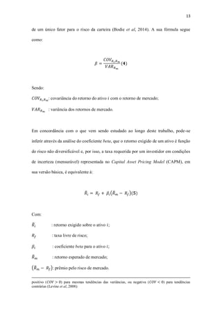 13
de um único fator para o risco da carteira (Bodie et al, 2014). A sua fórmula segue
como:
𝛽 =
𝐶𝑂𝑉𝑅 𝑖,𝑅 𝑚
𝑉𝐴𝑅 𝑅 𝑚
(𝟒)
Sendo:
𝐶𝑂𝑉𝑅 𝑖,𝑅 𝑚
: covariância do retorno do ativo 𝑖 com o retorno de mercado;
𝑉𝐴𝑅 𝑅 𝑚
: variância dos retornos de mercado.
Em concordância com o que vem sendo estudado ao longo deste trabalho, pode-se
inferir através da análise do coeficiente beta, que o retorno exigido de um ativo é função
do risco não diversificável e, por isso, a taxa requerida por um investidor em condições
de incerteza (mensurável) representada no Capital Asset Pricing Model (CAPM), em
sua versão básica, é equivalente à:
𝑅̅ 𝑖 = 𝑅𝑓 + 𝛽𝑖(𝑅̅ 𝑚 − 𝑅𝑓)(𝟓)
Com:
𝑅̅𝑖 : retorno exigido sobre o ativo 𝑖;
𝑅𝑓 : taxa livre de risco;
𝛽𝑖 : coeficiente beta para o ativo 𝑖;
𝑅̅ 𝑚 : retorno esperado de mercado;
(𝑅̅ 𝑚 − 𝑅𝑓): prêmio pelo risco de mercado.
positivo (𝐶𝑂𝑉 > 0) para mesmas tendências das variâncias, ou negativa (𝐶𝑂𝑉 < 0) para tendências
contrárias (Levine et al, 2008):
 