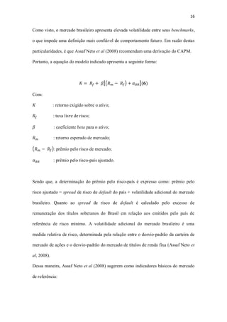 16
Como visto, o mercado brasileiro apresenta elevada volatilidade entre seus benchmarks,
o que impede uma definição mais confiável de comportamento futuro. Em razão destas
particularidades, é que Assaf Neto et al (2008) recomendam uma derivação do CAPM.
Portanto, a equação do modelo indicado apresenta a seguinte forma:
𝐾 = 𝑅𝑓 + 𝛽[(𝑅 𝑚 − 𝑅𝑓) + 𝛼 𝐵𝑅](𝟔)
Com:
𝐾 : retorno exigido sobre o ativo;
𝑅𝑓 : taxa livre de risco;
𝛽 : coeficiente beta para o ativo;
𝑅 𝑚 : retorno esperado de mercado;
(𝑅 𝑚 − 𝑅𝑓): prêmio pelo risco de mercado;
𝛼 𝐵𝑅 : prêmio pelo risco-país ajustado.
Sendo que, a determinação do prêmio pelo risco-país é expresso como: prêmio pelo
risco ajustado = spread de risco de default do país + volatilidade adicional do mercado
brasileiro. Quanto ao spread de risco de default é calculado pelo excesso de
remuneração dos títulos soberanos do Brasil em relação aos emitidos pelo país de
referência de risco mínimo. A volatilidade adicional do mercado brasileiro é uma
medida relativa de risco, determinada pela relação entre o desvio-padrão da carteira de
mercado de ações e o desvio-padrão do mercado de títulos de renda fixa (Assaf Neto et
al, 2008).
Dessa maneira, Assaf Neto et al (2008) sugerem como indicadores básicos do mercado
de referência:
 