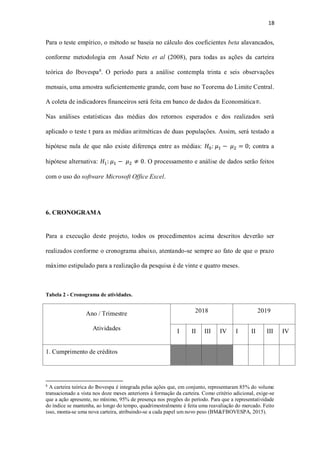 18
Para o teste empírico, o método se baseia no cálculo dos coeficientes beta alavancados,
conforme metodologia em Assaf Neto et al (2008), para todas as ações da carteira
teórica do Ibovespa8
. O período para a análise contempla trinta e seis observações
mensais, uma amostra suficientemente grande, com base no Teorema do Limite Central.
A coleta de indicadores financeiros será feita em banco de dados da Economática®.
Nas análises estatísticas das médias dos retornos esperados e dos realizados será
aplicado o teste t para as médias aritméticas de duas populações. Assim, será testado a
hipótese nula de que não existe diferença entre as médias: 𝐻0: 𝜇1 − 𝜇2 = 0; contra a
hipótese alternativa: 𝐻1: 𝜇1 − 𝜇2 ≠ 0. O processamento e análise de dados serão feitos
com o uso do software Microsoft Office Excel.
6. CRONOGRAMA
Para a execução deste projeto, todos os procedimentos acima descritos deverão ser
realizados conforme o cronograma abaixo, atentando-se sempre ao fato de que o prazo
máximo estipulado para a realização da pesquisa é de vinte e quatro meses.
Tabela 2 - Cronograma de atividades.
Ano / Trimestre
Atividades
2018 2019
I II III IV I II III IV
1. Cumprimento de créditos
8
A carteira teórica do Ibovespa é integrada pelas ações que, em conjunto, representaram 85% do volume
transacionado a vista nos doze meses anteriores à formação da carteira. Como critério adicional, exige-se
que a ação apresente, no mínimo, 95% de presença nos pregões do período. Para que a representatividade
do índice se mantenha, ao longo do tempo, quadrimestralmente é feita uma reavaliação do mercado. Feito
isso, monta-se uma nova carteira, atribuindo-se a cada papel um novo peso (BM&FBOVESPA, 2015).
 