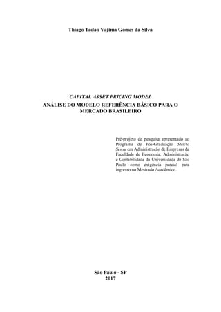 Thiago Tadao Yajima Gomes da Silva
CAPITAL ASSET PRICING MODEL
ANÁLISE DO MODELO REFERÊNCIA BÁSICO PARA O
MERCADO BRASILEIRO
Pré-projeto de pesquisa apresentado ao
Programa de Pós-Graduação Stricto
Sensu em Administração de Empresas da
Faculdade de Economia, Administração
e Contabilidade da Universidade de São
Paulo como exigência parcial para
ingresso no Mestrado Acadêmico.
São Paulo - SP
2017
 