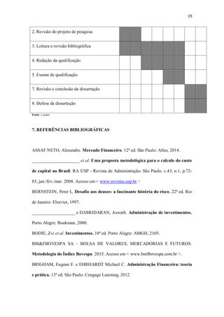 19
2. Revisão do projeto de pesquisa
3. Leitura e revisão bibliográfica
4. Redação da qualificação
5. Exame de qualificação
7. Revisão e conclusão da dissertação
8. Defesa da dissertação
Fonte: o autor.
7. REFERÊNCIAS BIBLIOGRÁFICAS
ASSAF NETO, Alexandre. Mercado Financeiro. 12ª ed. São Paulo: Atlas, 2014.
_____________________ et al. Uma proposta metodológica para o calculo do custo
de capital no Brasil. RA USP - Revista de Administração. São Paulo, v.43, n.1, p.72-
83, jan./fev./mar. 2008. Acesso em < www.revistas.usp.br >
BERNSTEIN, Peter L. Desafio aos deuses: a fascinante história do risco. 22ª ed. Rio
de Janeiro: Elsevier, 1997.
___________________ e DAMODARAN, Aswath. Administração de investimentos.
Porto Alegre: Bookman, 2000.
BODIE, Zvi et al. Investimentos. 10ª ed. Porto Alegre: AMGH, 2105.
BM&FBOVESPA SA – BOLSA DE VALORES, MERCADORIAS E FUTUROS.
Metodologia do Índice Bovespa. 2015. Acesso em < www.bmfbovespa.com.br >.
BRIGHAM, Eugene F. e EHRHARDT Michael C. Administração Financeira: teoria
e prática. 13ª ed. São Paulo: Cengage Learning, 2012.
 