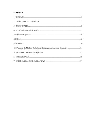 SUMÁRIO
1. RESUMO........................................................................................................................... 3
2. PROBLEMA DE PESQUISA.......................................................................................... 3
3. JUSTIFICATIVA.............................................................................................................. 5
4. REVISÃO BIBLIOGRÁFICA......................................................................................... 5
4.1 Retorno Esperado............................................................................................................ 5
4.2 Risco ................................................................................................................................ 6
4.3 CAPM .............................................................................................................................. 8
4.4 Proposta do Modelo Referência Básico para o Mercado Brasileiro .......................... 14
5. METODOLOGIA DE PESQUISA................................................................................ 17
6. CRONOGRAMA............................................................................................................ 18
7. REFERÊNCIAS BIBLIOGRÁFICAS .......................................................................... 19
 