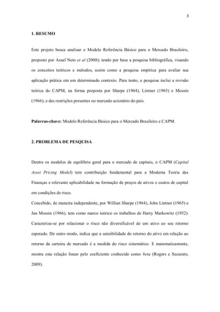 3
1. RESUMO
Este projeto busca analisar o Modelo Referência Básico para o Mercado Brasileiro,
proposto por Assaf Neto et al (2008); tendo por base a pesquisa bibliográfica, visando
os conceitos teóricos e métodos, assim como a pesquisa empírica para avaliar sua
aplicação prática em um determinado contexto. Para tanto, a pesquisa inclui a revisão
teórica do CAPM, na forma proposta por Sharpe (1964), Lintner (1965) e Mossin
(1966); e das restrições presentes no mercado acionário do país.
Palavras-chave: Modelo Referência Básico para o Mercado Brasileiro e CAPM.
2. PROBLEMA DE PESQUISA
Dentre os modelos de equilíbrio geral para o mercado de capitais, o CAPM (Capital
Asset Pricing Model) tem contribuição fundamental para a Moderna Teoria das
Finanças e relevante aplicabilidade na formação de preços de ativos e custos de capital
em condições de risco.
Concebido, de maneira independente, por Willian Sharpe (1964), John Lintner (1965) e
Jan Mossin (1966), tem como marco teórico os trabalhos de Harry Markowitz (1952).
Caracteriza-se por relacionar o risco não diversificável de um ativo ao seu retorno
esperado. De outro modo, indica que a sensibilidade do retorno do ativo em relação ao
retorno da carteira de mercado é a medida do risco sistemático. E matematicamente,
mostra esta relação linear pelo coeficiente conhecido como beta (Rogers e Securato,
2009).
 