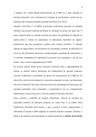 4
A despeito de a forma Sharpe-Lintner-Mossin do CAPM ser a mais utilizada na
literatura financeira, como ferramenta de avaliação de investimentos; muitas de suas
premissas não encontram respaldo no mundo real (Elton et al, 2012).
Segundo Assaf Neto et al (2008), as principais ineficiências presentes na realidade
brasileira, que possam ocasionar problemas de estimação de preços das ações são: 1)
pouca expressividade do mercado acionário em termos de quantidade de empresas de
capital aberto e volume de negociações; 2) participação majoritária de “papéis”
preferenciais, que não incorporam o prêmio pelo controle societário; 3) reduzida
liquidez de alguns títulos, em decorrência de concentração acionária; 4) deficiência no
disclosure de informações financeiras, comprometendo a qualidade das informações; e
5) elevadas volatilidades de importantes benchmarks, que restringem o uso de suas
médias, como variáveis independentes do CAPM.
Os mesmos autores, diante dessas restrições, concluem sobre a impossibilidade de
estimar os retornos futuros diretamente dos fundamentos do mercado financeiro
nacional. Evidenciam a necessidade de ajustes nas características do CAPM de um
único fator, como meio de adequá-lo a economias emergentes, ou seja, com importantes
desvios de eficiência. Para tanto, desenvolveram uma metodologia de mensuração que
incorpora parâmetros mais consistentes e representativos de um comportamento
esperado para os preços dos ativos e custo do capital em mercados eficientes.
Nesse contexto, o problema de pesquisa identificado, centra-se na avaliação da
capacidade preditiva da alternativa proposta em Assaf Neto et al (2008). Pelos
fundamentos oferecidos pelos autores, o que se procura é testar, empiricamente, a
efetividade do modelo CAPM adaptado ao mercado acionário brasileiro. Portanto, o
objetivo da pesquisa está representado na seguinte pergunta: o modelo desenvolvido
 
