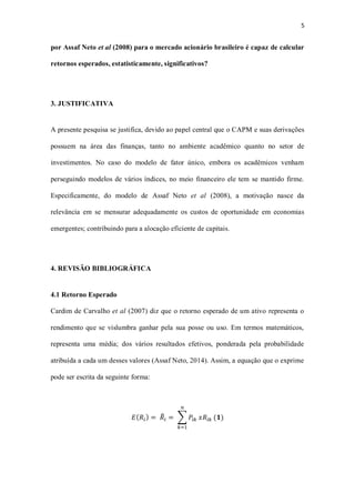 5
por Assaf Neto et al (2008) para o mercado acionário brasileiro é capaz de calcular
retornos esperados, estatisticamente, significativos?
3. JUSTIFICATIVA
A presente pesquisa se justifica, devido ao papel central que o CAPM e suas derivações
possuem na área das finanças, tanto no ambiente acadêmico quanto no setor de
investimentos. No caso do modelo de fator único, embora os acadêmicos venham
perseguindo modelos de vários índices, no meio financeiro ele tem se mantido firme.
Especificamente, do modelo de Assaf Neto et al (2008), a motivação nasce da
relevância em se mensurar adequadamente os custos de oportunidade em economias
emergentes; contribuindo para a alocação eficiente de capitais.
4. REVISÃO BIBLIOGRÁFICA
4.1 Retorno Esperado
Cardim de Carvalho et al (2007) diz que o retorno esperado de um ativo representa o
rendimento que se vislumbra ganhar pela sua posse ou uso. Em termos matemáticos,
representa uma média; dos vários resultados efetivos, ponderada pela probabilidade
atribuída a cada um desses valores (Assaf Neto, 2014). Assim, a equação que o exprime
pode ser escrita da seguinte forma:
𝐸( 𝑅𝑖) = 𝑅̅𝑖 = ∑ 𝑃𝑖𝑘
𝑛
𝑘=1
𝑥𝑅𝑖𝑘 (𝟏)
 