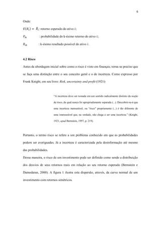 6
Onde:
𝐸( 𝑅𝑖) = 𝑅̅𝑖: retorno esperado do ativo 𝑖;
𝑃𝑖𝑘 : probabilidade do k-ésimo retorno do ativo 𝑖;
𝑅𝑖𝑘 : k-ésimo resultado possível do ativo 𝑖.
4.2 Risco
Antes da abordagem inicial sobre como o risco é visto em finanças; torna-se preciso que
se faça uma distinção entre o seu conceito geral e o de incerteza. Como expresso por
Frank Knight, em seu livro: Risk, uncertainty and profit (1921):
“A incerteza deve ser tomada em um sentido radicalmente distinto da noção
de risco, da qual nunca foi apropriadamente separada (...). Descobrir-se-á que
uma incerteza mensurável, ou “risco” propriamente (...) é tão diferente de
uma imensurável que, na verdade, não chega a ser uma incerteza.” (Knight,
1921, apud Bernstein, 1997, p. 219).
Portanto, o termo risco se refere a um problema conhecido em que as probabilidades
podem ser averiguadas. Já a incerteza é caracterizada pela desinformação até mesmo
das probabilidades.
Dessa maneira, o risco de um investimento pode ser definido como sendo a distribuição
dos desvios de seus retornos reais em relação ao seu retorno esperado (Bernstein e
Damodaran, 2000). A figura 1 ilustra esta dispersão, através, da curva normal de um
investimento com retornos simétricos.
 