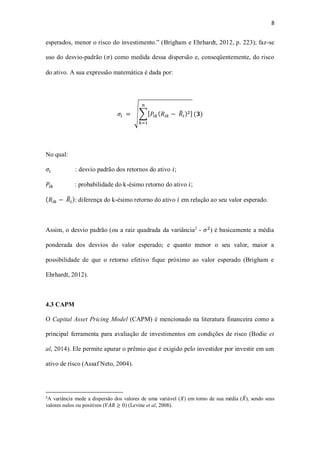 8
esperados, menor o risco do investimento.” (Brigham e Ehrhardt, 2012, p. 223); faz-se
uso do desvio-padrão (𝜎) como medida dessa dispersão e, conseqüentemente, do risco
do ativo. A sua expressão matemática é dada por:
𝜎𝑖 = √∑[ 𝑃𝑖𝑘( 𝑅𝑖𝑘 − 𝑅̅𝑖)2]
𝑛
𝑘=1
(𝟑)
No qual:
𝜎𝑖 : desvio padrão dos retornos do ativo 𝑖;
𝑃𝑖𝑘 : probabilidade do k-ésimo retorno do ativo 𝑖;
( 𝑅𝑖𝑘 − 𝑅̅𝑖): diferença do k-ésimo retorno do ativo 𝑖 em relação ao seu valor esperado.
Assim, o desvio padrão (ou a raiz quadrada da variância2
- 𝜎2
) é basicamente a média
ponderada dos desvios do valor esperado; e quanto menor o seu valor, maior a
possibilidade de que o retorno efetivo fique próximo ao valor esperado (Brigham e
Ehrhardt, 2012).
4.3 CAPM
O Capital Asset Pricing Model (CAPM) é mencionado na literatura financeira como a
principal ferramenta para avaliação de investimentos em condições de risco (Bodie et
al, 2014). Ele permite apurar o prêmio que é exigido pelo investidor por investir em um
ativo de risco (Assaf Neto, 2004).
2
A variância mede a dispersão dos valores de uma variável (𝑋) em torno de sua média (𝑋̅), sendo seus
valores nulos ou positivos (𝑉𝐴𝑅 ≥ 0) (Levine et al, 2008).
 