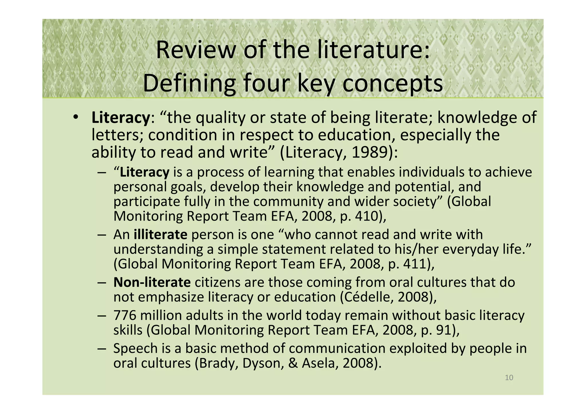 Review of the literature:
          Defining four key concepts
• Literacy: “the quality or state of being literate; knowledge of
  letters; condition in respect to education, especially the
  ability to read and write” (Literacy, 1989):
   – “Literacy is a process of learning that enables individuals to achieve
     personal goals, develop their knowledge and potential, and
     participate fully in the community and wider society” (Global
     Monitoring Report Team EFA, 2008, p. 410),
   – An illiterate person is one “who cannot read and write with
     understanding a simple statement related to his/her everyday life.”
     (Global Monitoring Report Team EFA, 2008, p. 411),
   – Non-literate citizens are those coming from oral cultures that do
     not emphasize literacy or education (Cédelle, 2008),
   – 776 million adults in the world today remain without basic literacy
     skills (Global Monitoring Report Team EFA, 2008, p. 91),
   – Speech is a basic method of communication exploited by people in
     oral cultures (Brady, Dyson, & Asela, 2008).
                                                                      10
 