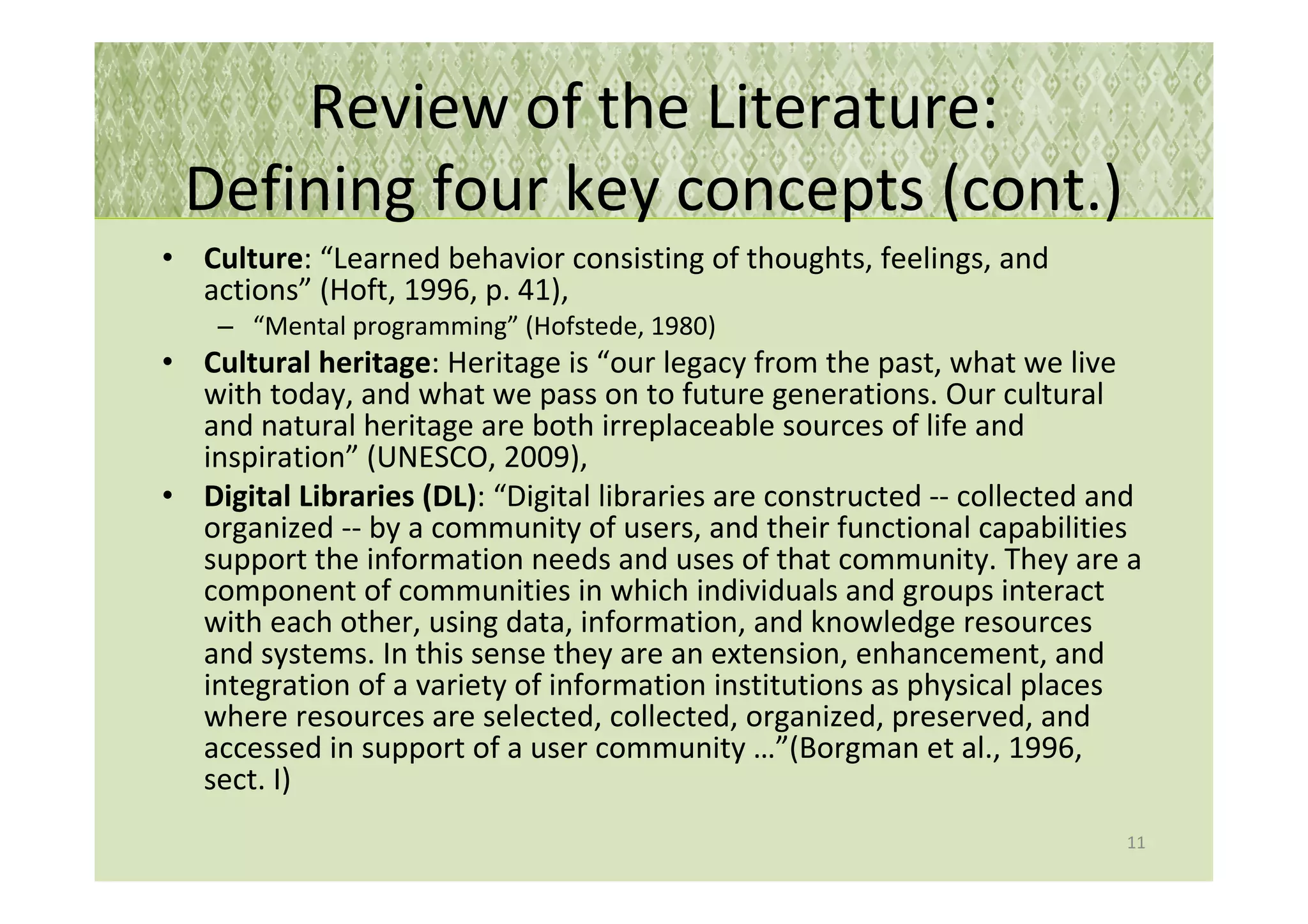 Review of the Literature:
 Defining four key concepts (cont.)
• Culture: “Learned behavior consisting of thoughts, feelings, and
  actions” (Hoft, 1996, p. 41),
    – “Mental programming” (Hofstede, 1980)
• Cultural heritage: Heritage is “our legacy from the past, what we live
  with today, and what we pass on to future generations. Our cultural
  and natural heritage are both irreplaceable sources of life and
  inspiration” (UNESCO, 2009),
• Digital Libraries (DL): “Digital libraries are constructed -- collected and
  organized -- by a community of users, and their functional capabilities
  support the information needs and uses of that community. They are a
  component of communities in which individuals and groups interact
  with each other, using data, information, and knowledge resources
  and systems. In this sense they are an extension, enhancement, and
  integration of a variety of information institutions as physical places
  where resources are selected, collected, organized, preserved, and
  accessed in support of a user community …”(Borgman et al., 1996,
  sect. I)
                                                                           11
 