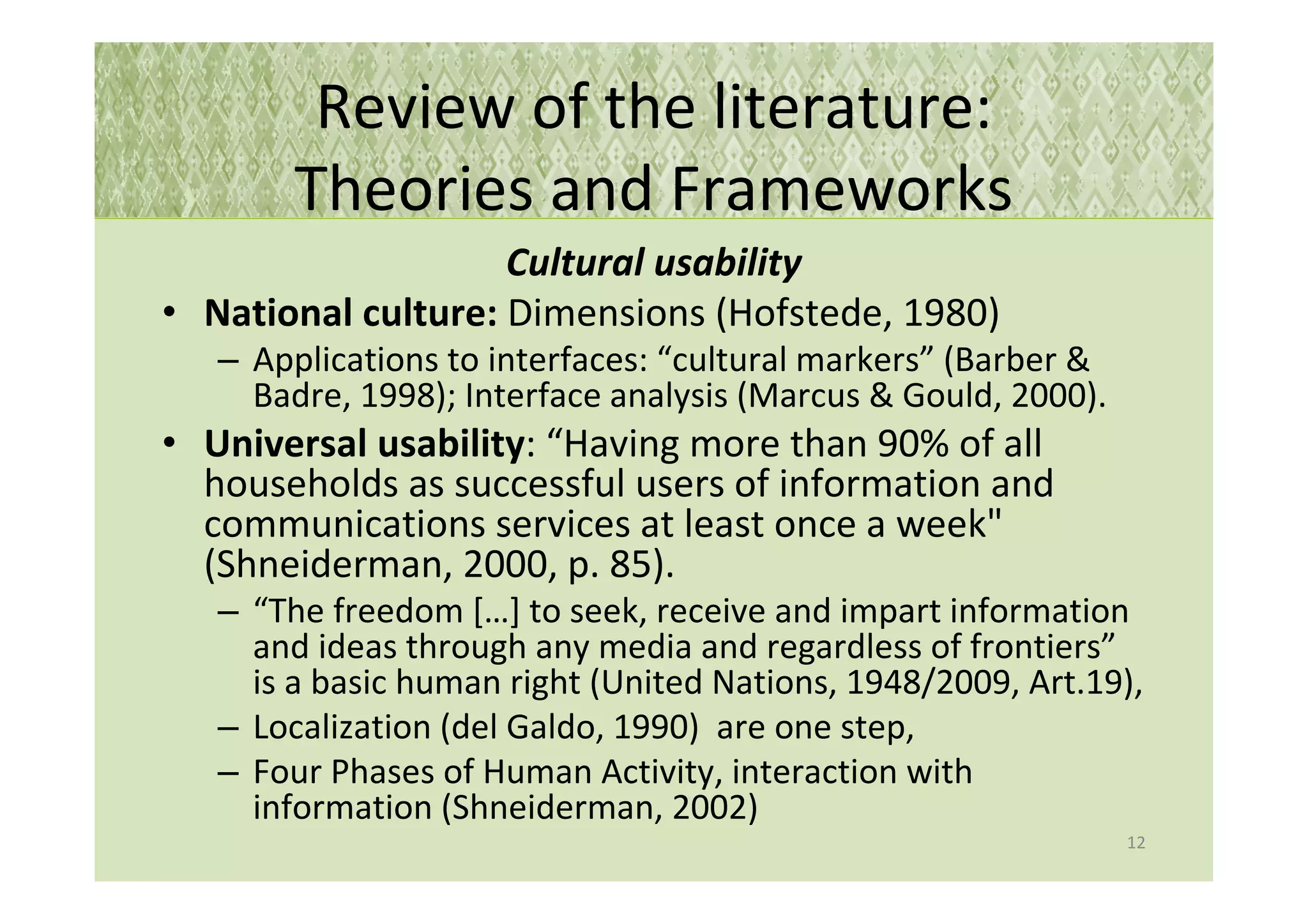 Review of the literature:
        Theories and Frameworks
                    Cultural usability
• National culture: Dimensions (Hofstede, 1980)
   – Applications to interfaces: “cultural markers” (Barber &
     Badre, 1998); Interface analysis (Marcus & Gould, 2000).
• Universal usability: “Having more than 90% of all
  households as successful users of information and
  communications services at least once a week"
  (Shneiderman, 2000, p. 85).
   – “The freedom […] to seek, receive and impart information
     and ideas through any media and regardless of frontiers”
     is a basic human right (United Nations, 1948/2009, Art.19),
   – Localization (del Galdo, 1990) are one step,
   – Four Phases of Human Activity, interaction with
     information (Shneiderman, 2002)
                                                                12
 