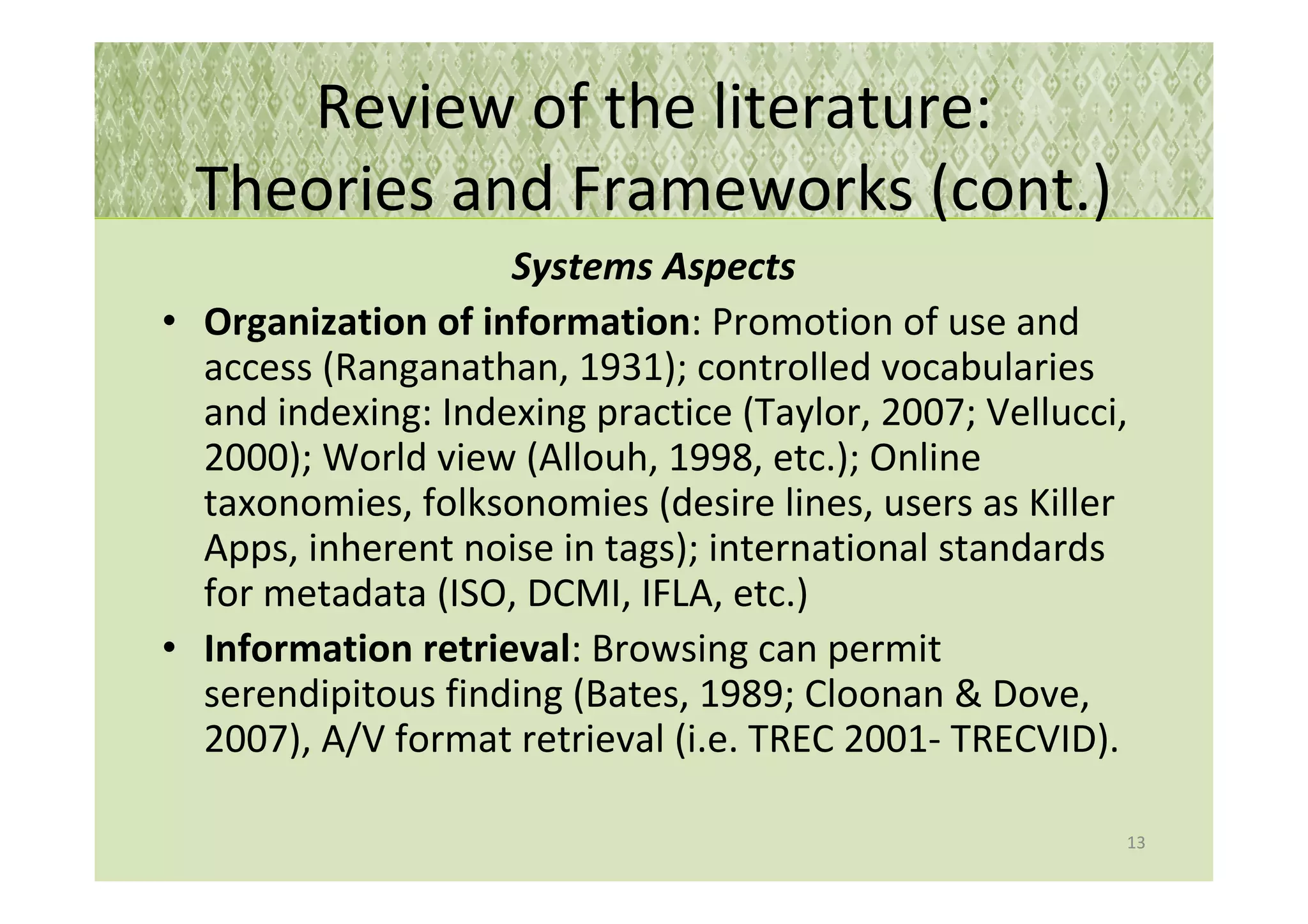 Review of the literature:
  Theories and Frameworks (cont.)
                    Systems Aspects
• Organization of information: Promotion of use and
  access (Ranganathan, 1931); controlled vocabularies
  and indexing: Indexing practice (Taylor, 2007; Vellucci,
  2000); World view (Allouh, 1998, etc.); Online
  taxonomies, folksonomies (desire lines, users as Killer
  Apps, inherent noise in tags); international standards
  for metadata (ISO, DCMI, IFLA, etc.)
• Information retrieval: Browsing can permit
  serendipitous finding (Bates, 1989; Cloonan & Dove,
  2007), A/V format retrieval (i.e. TREC 2001- TRECVID).

                                                         13
 
