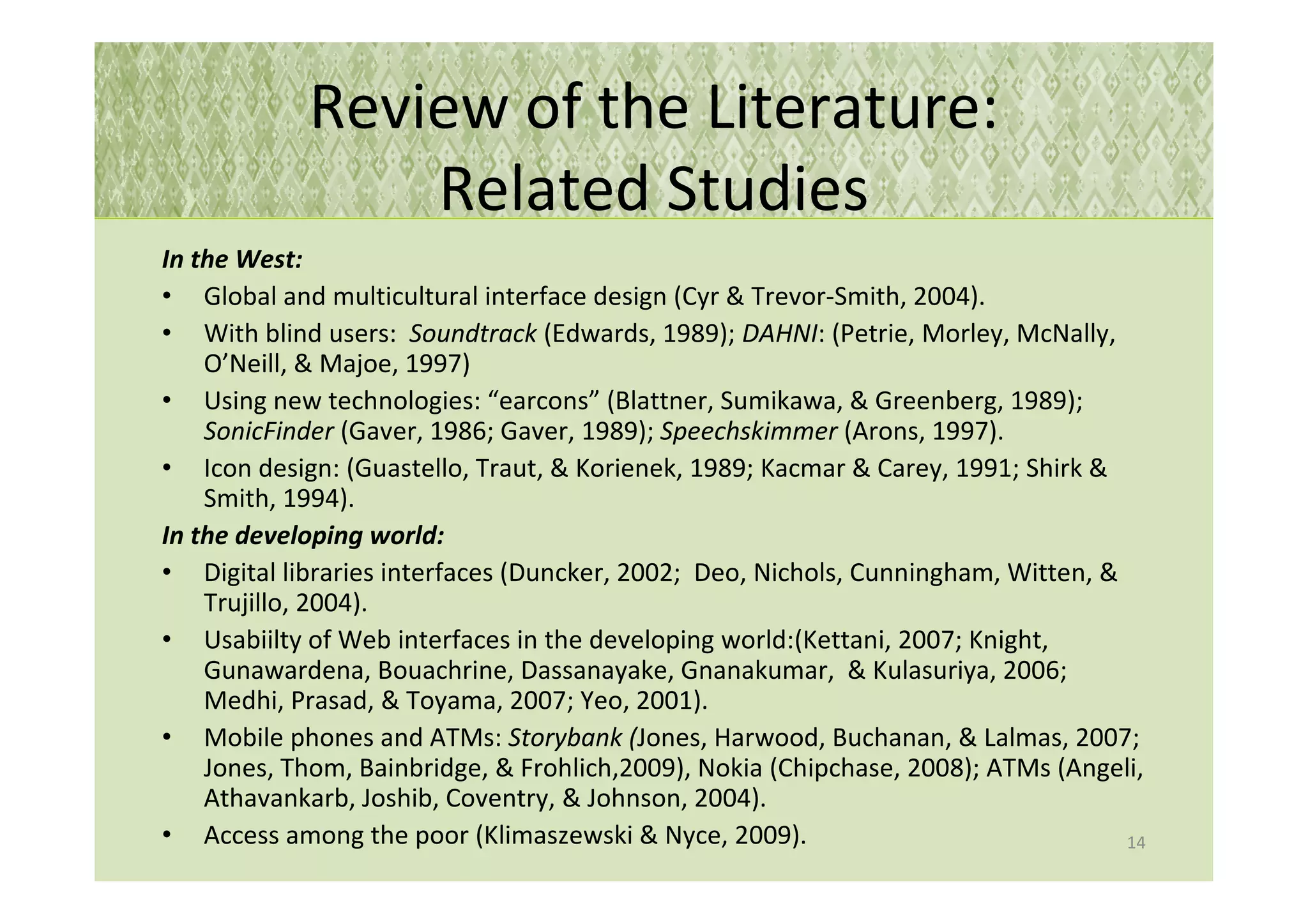 Review of the Literature:
                Related Studies
In the West:
• Global and multicultural interface design (Cyr & Trevor-Smith, 2004).
• With blind users: Soundtrack (Edwards, 1989); DAHNI: (Petrie, Morley, McNally,
    O’Neill, & Majoe, 1997)
• Using new technologies: “earcons” (Blattner, Sumikawa, & Greenberg, 1989);
    SonicFinder (Gaver, 1986; Gaver, 1989); Speechskimmer (Arons, 1997).
• Icon design: (Guastello, Traut, & Korienek, 1989; Kacmar & Carey, 1991; Shirk &
    Smith, 1994).
In the developing world:
• Digital libraries interfaces (Duncker, 2002; Deo, Nichols, Cunningham, Witten, &
    Trujillo, 2004).
• Usabiilty of Web interfaces in the developing world:(Kettani, 2007; Knight,
    Gunawardena, Bouachrine, Dassanayake, Gnanakumar, & Kulasuriya, 2006;
    Medhi, Prasad, & Toyama, 2007; Yeo, 2001).
• Mobile phones and ATMs: Storybank (Jones, Harwood, Buchanan, & Lalmas, 2007;
    Jones, Thom, Bainbridge, & Frohlich,2009), Nokia (Chipchase, 2008); ATMs (Angeli,
    Athavankarb, Joshib, Coventry, & Johnson, 2004).
• Access among the poor (Klimaszewski & Nyce, 2009).                               14
 