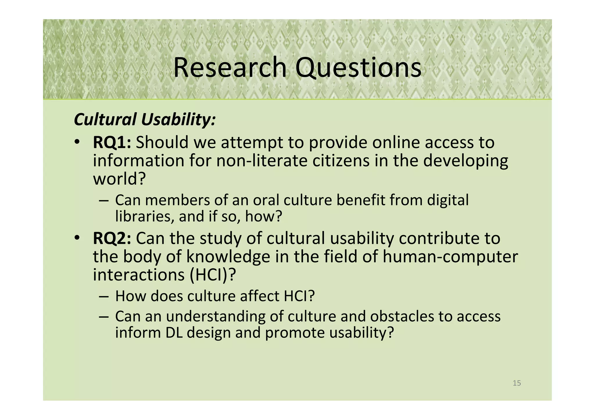 Research Questions
Cultural Usability:
• RQ1: Should we attempt to provide online access to
  information for non-literate citizens in the developing
  world?
   – Can members of an oral culture benefit from digital
     libraries, and if so, how?
• RQ2: Can the study of cultural usability contribute to
  the body of knowledge in the field of human-computer
  interactions (HCI)?
   – How does culture affect HCI?
   – Can an understanding of culture and obstacles to access
     inform DL design and promote usability?

                                                               15
 