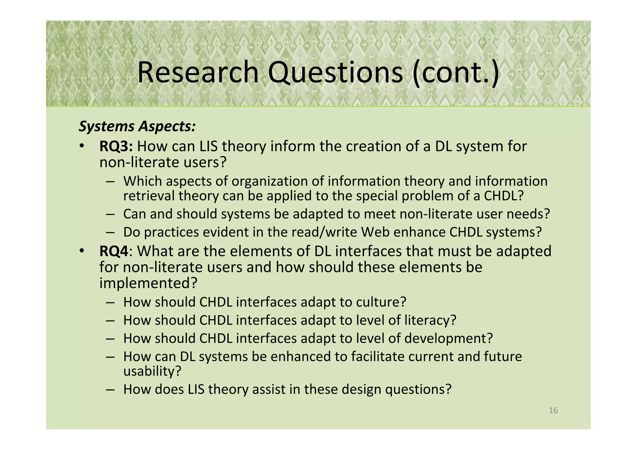 Research Questions (cont.)
Systems Aspects:
• RQ3: How can LIS theory inform the creation of a DL system for
   non-literate users?
   – Which aspects of organization of information theory and information
     retrieval theory can be applied to the special problem of a CHDL?
   – Can and should systems be adapted to meet non-literate user needs?
   – Do practices evident in the read/write Web enhance CHDL systems?
• RQ4: What are the elements of DL interfaces that must be adapted
  for non-literate users and how should these elements be
  implemented?
   – How should CHDL interfaces adapt to culture?
   – How should CHDL interfaces adapt to level of literacy?
   – How should CHDL interfaces adapt to level of development?
   – How can DL systems be enhanced to facilitate current and future
     usability?
   – How does LIS theory assist in these design questions?
                                                                       16
 