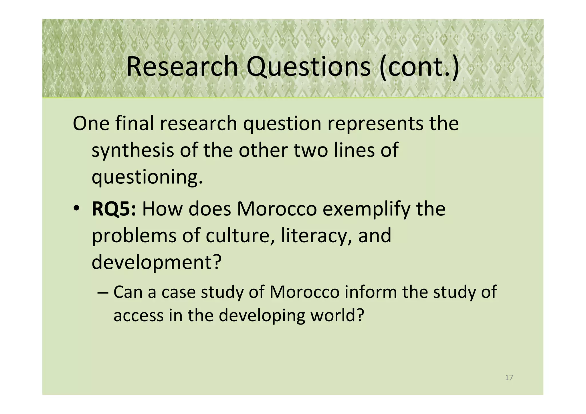 Research Questions (cont.)
One final research question represents the
  synthesis of the other two lines of
  questioning.
• RQ5: How does Morocco exemplify the
  problems of culture, literacy, and
  development?
  – Can a case study of Morocco inform the study of
    access in the developing world?


                                                      17
 