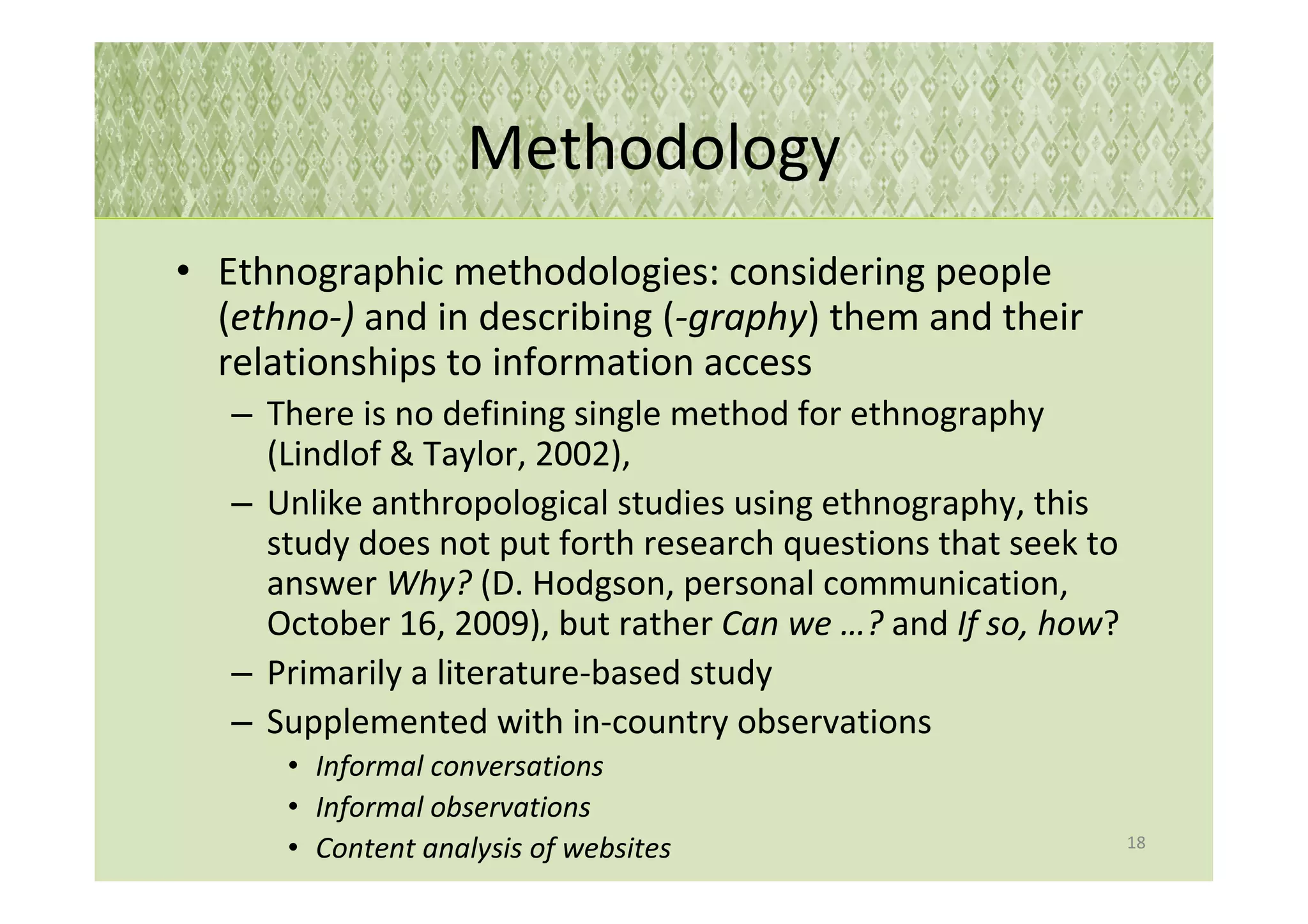 Methodology
• Ethnographic methodologies: considering people
  (ethno-) and in describing (-graphy) them and their
  relationships to information access
   – There is no defining single method for ethnography
     (Lindlof & Taylor, 2002),
   – Unlike anthropological studies using ethnography, this
     study does not put forth research questions that seek to
     answer Why? (D. Hodgson, personal communication,
     October 16, 2009), but rather Can we …? and If so, how?
   – Primarily a literature-based study
   – Supplemented with in-country observations
      • Informal conversations
      • Informal observations
                                                                18
      • Content analysis of websites
 