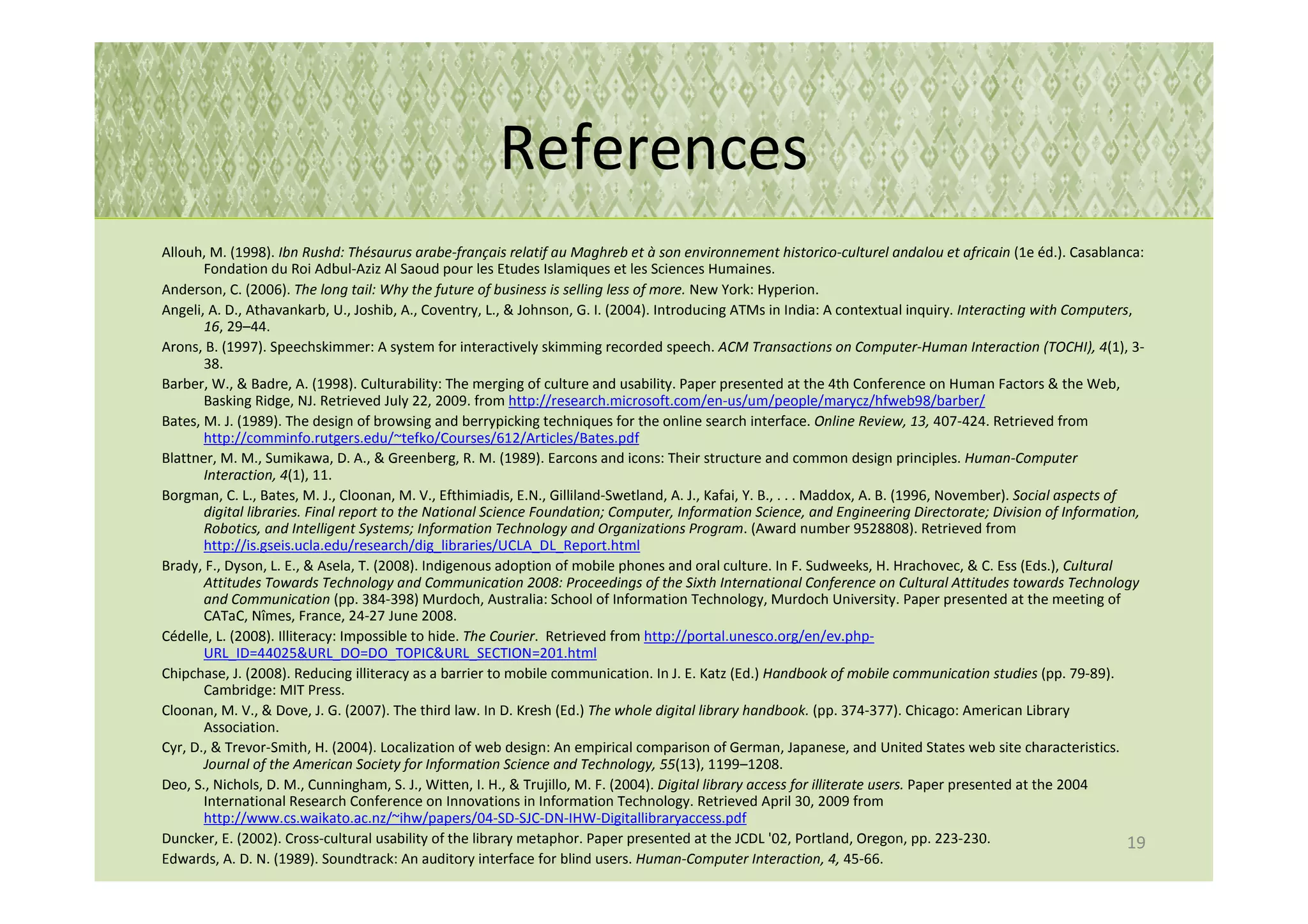 References
Allouh, M. (1998). Ibn Rushd: Thésaurus arabe-français relatif au Maghreb et à son environnement historico-culturel andalou et africain (1e éd.). Casablanca:
       Fondation du Roi Adbul-Aziz Al Saoud pour les Etudes Islamiques et les Sciences Humaines.
Anderson, C. (2006). The long tail: Why the future of business is selling less of more. New York: Hyperion.
Angeli, A. D., Athavankarb, U., Joshib, A., Coventry, L., & Johnson, G. I. (2004). Introducing ATMs in India: A contextual inquiry. Interacting with Computers,
       16, 29–44.
Arons, B. (1997). Speechskimmer: A system for interactively skimming recorded speech. ACM Transactions on Computer-Human Interaction (TOCHI), 4(1), 3-
       38.
Barber, W., & Badre, A. (1998). Culturability: The merging of culture and usability. Paper presented at the 4th Conference on Human Factors & the Web,
       Basking Ridge, NJ. Retrieved July 22, 2009. from http://research.microsoft.com/en-us/um/people/marycz/hfweb98/barber/
Bates, M. J. (1989). The design of browsing and berrypicking techniques for the online search interface. Online Review, 13, 407-424. Retrieved from
       http://comminfo.rutgers.edu/~tefko/Courses/612/Articles/Bates.pdf
Blattner, M. M., Sumikawa, D. A., & Greenberg, R. M. (1989). Earcons and icons: Their structure and common design principles. Human-Computer
       Interaction, 4(1), 11.
Borgman, C. L., Bates, M. J., Cloonan, M. V., Efthimiadis, E.N., Gilliland-Swetland, A. J., Kafai, Y. B., . . . Maddox, A. B. (1996, November). Social aspects of
       digital libraries. Final report to the National Science Foundation; Computer, Information Science, and Engineering Directorate; Division of Information,
       Robotics, and Intelligent Systems; Information Technology and Organizations Program. (Award number 9528808). Retrieved from
       http://is.gseis.ucla.edu/research/dig_libraries/UCLA_DL_Report.html
Brady, F., Dyson, L. E., & Asela, T. (2008). Indigenous adoption of mobile phones and oral culture. In F. Sudweeks, H. Hrachovec, & C. Ess (Eds.), Cultural
       Attitudes Towards Technology and Communication 2008: Proceedings of the Sixth International Conference on Cultural Attitudes towards Technology
       and Communication (pp. 384-398) Murdoch, Australia: School of Information Technology, Murdoch University. Paper presented at the meeting of
       CATaC, Nîmes, France, 24-27 June 2008.
Cédelle, L. (2008). Illiteracy: Impossible to hide. The Courier. Retrieved from http://portal.unesco.org/en/ev.php-
       URL_ID=44025&URL_DO=DO_TOPIC&URL_SECTION=201.html
Chipchase, J. (2008). Reducing illiteracy as a barrier to mobile communication. In J. E. Katz (Ed.) Handbook of mobile communication studies (pp. 79-89).
       Cambridge: MIT Press.
Cloonan, M. V., & Dove, J. G. (2007). The third law. In D. Kresh (Ed.) The whole digital library handbook. (pp. 374-377). Chicago: American Library
       Association.
Cyr, D., & Trevor-Smith, H. (2004). Localization of web design: An empirical comparison of German, Japanese, and United States web site characteristics.
       Journal of the American Society for Information Science and Technology, 55(13), 1199–1208.
Deo, S., Nichols, D. M., Cunningham, S. J., Witten, I. H., & Trujillo, M. F. (2004). Digital library access for illiterate users. Paper presented at the 2004
       International Research Conference on Innovations in Information Technology. Retrieved April 30, 2009 from
       http://www.cs.waikato.ac.nz/~ihw/papers/04-SD-SJC-DN-IHW-Digitallibraryaccess.pdf
Duncker, E. (2002). Cross-cultural usability of the library metaphor. Paper presented at the JCDL '02, Portland, Oregon, pp. 223-230.                             19
Edwards, A. D. N. (1989). Soundtrack: An auditory interface for blind users. Human-Computer Interaction, 4, 45-66.
 
