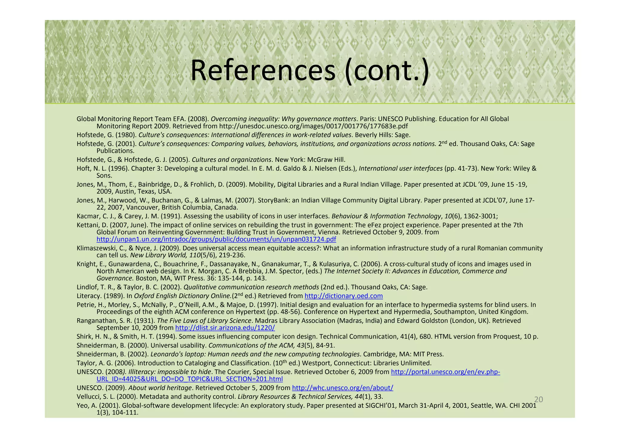 References (cont.)
Global Monitoring Report Team EFA. (2008). Overcoming inequality: Why governance matters. Paris: UNESCO Publishing. Education for All Global
       Monitoring Report 2009. Retrieved from http://unesdoc.unesco.org/images/0017/001776/177683e.pdf
Hofstede, G. (1980). Culture's consequences: International differences in work-related values. Beverly Hills: Sage.
Hofstede, G. (2001). Culture’s consequences: Comparing values, behaviors, institutions, and organizations across nations. 2nd ed. Thousand Oaks, CA: Sage
       Publications.
Hofstede, G., & Hofstede, G. J. (2005). Cultures and organizations. New York: McGraw Hill.
Hoft, N. L. (1996). Chapter 3: Developing a cultural model. In E. M. d. Galdo & J. Nielsen (Eds.), International user interfaces (pp. 41-73). New York: Wiley &
       Sons.
Jones, M., Thom, E., Bainbridge, D., & Frohlich, D. (2009). Mobility, Digital Libraries and a Rural Indian Village. Paper presented at JCDL ’09, June 15 -19,
       2009, Austin, Texas, USA.
Jones, M., Harwood, W., Buchanan, G., & Lalmas, M. (2007). StoryBank: an Indian Village Community Digital Library. Paper presented at JCDL'07, June 17-
       22, 2007, Vancouver, British Columbia, Canada.
Kacmar, C. J., & Carey, J. M. (1991). Assessing the usability of icons in user interfaces. Behaviour & Information Technology, 10(6), 1362-3001;
Kettani, D. (2007, June). The impact of online services on rebuilding the trust in government: The eFez project experience. Paper presented at the 7th
       Global Forum on Reinventing Government: Building Trust in Government, Vienna. Retrieved October 9, 2009. from
       http://unpan1.un.org/intradoc/groups/public/documents/un/unpan031724.pdf
Klimaszewski, C., & Nyce, J. (2009). Does universal access mean equitable access?: What an information infrastructure study of a rural Romanian community
       can tell us. New Library World, 110(5/6), 219-236.
Knight, E., Gunawardena, C., Bouachrine, F., Dassanayake, N., Gnanakumar, T., & Kulasuriya, C. (2006). A cross-cultural study of icons and images used in
       North American web design. In K. Morgan, C. A Brebbia, J.M. Spector, (eds.) The Internet Society II: Advances in Education, Commerce and
       Governance. Boston, MA, WIT Press. 36: 135-144, p. 143.
Lindlof, T. R., & Taylor, B. C. (2002). Qualitative communication research methods (2nd ed.). Thousand Oaks, CA: Sage.
Literacy. (1989). In Oxford English Dictionary Online.(2nd ed.) Retrieved from http://dictionary.oed.com
Petrie, H., Morley, S., McNally, P., O’Neill, A.M., & Majoe, D. (1997). Initial design and evaluation for an interface to hypermedia systems for blind users. In
       Proceedings of the eighth ACM conference on Hypertext (pp. 48-56). Conference on Hypertext and Hypermedia, Southampton, United Kingdom.
Ranganathan, S. R. (1931). The Five Laws of Library Science. Madras Library Association (Madras, India) and Edward Goldston (London, UK). Retrieved
       September 10, 2009 from http://dlist.sir.arizona.edu/1220/
Shirk, H. N., & Smith, H. T. (1994). Some issues influencing computer icon design. Technical Communication, 41(4), 680. HTML version from Proquest, 10 p.
Shneiderman, B. (2000). Universal usability. Communications of the ACM, 43(5), 84-91.
Shneiderman, B. (2002). Leonardo's laptop: Human needs and the new computing technologies. Cambridge, MA: MIT Press.
Taylor, A. G. (2006). Introduction to Cataloging and Classification. (10th ed.) Westport, Connecticut: Libraries Unlimited.
UNESCO. (2008). Illiteracy: impossible to hide. The Courier, Special Issue. Retrieved October 6, 2009 from http://portal.unesco.org/en/ev.php-
       URL_ID=44025&URL_DO=DO_TOPIC&URL_SECTION=201.html
UNESCO. (2009). About world heritage. Retrieved October 5, 2009 from http://whc.unesco.org/en/about/
Vellucci, S. L. (2000). Metadata and authority control. Library Resources & Technical Services, 44(1), 33.                                                     20
Yeo, A. (2001). Global-software development lifecycle: An exploratory study. Paper presented at SIGCHI’01, March 31-April 4, 2001, Seattle, WA. CHI 2001
       1(3), 104-111.
 