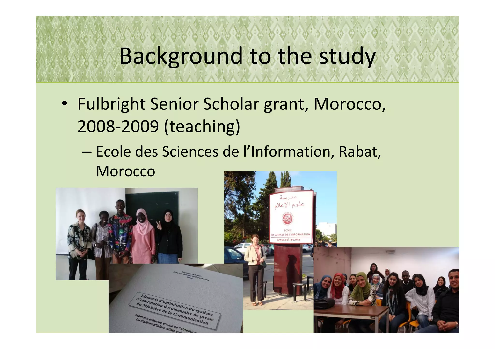 Background to the study
• Fulbright Senior Scholar grant, Morocco,
  2008-2009 (teaching)
  – Ecole des Sciences de l’Information, Rabat,
    Morocco




                                                  3
 