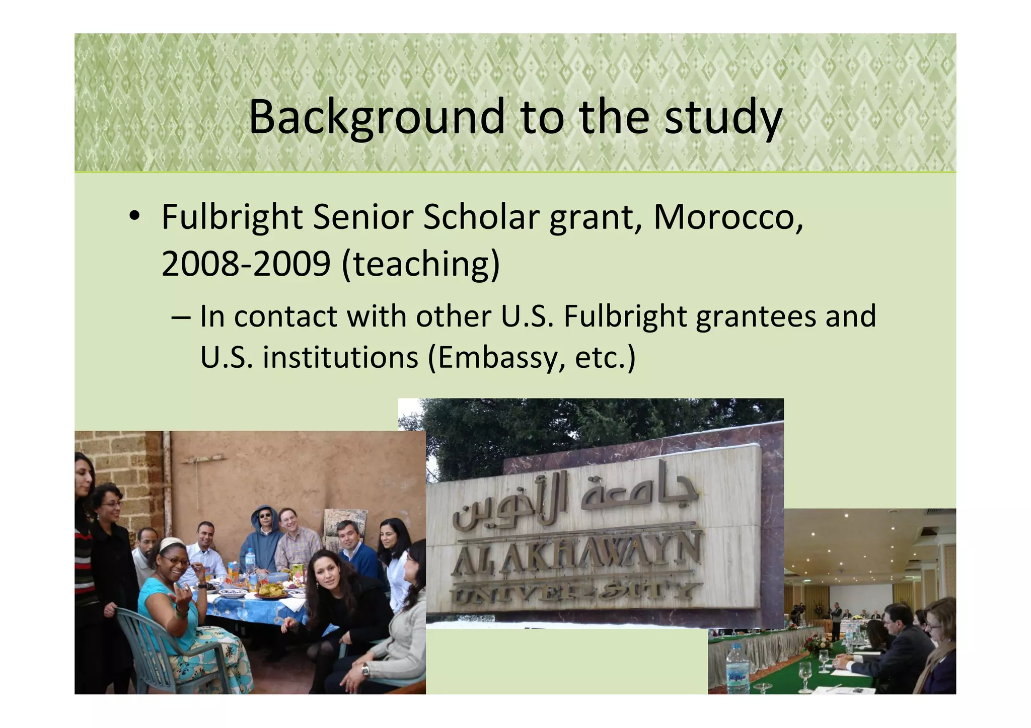 Background to the study
• Fulbright Senior Scholar grant, Morocco,
  2008-2009 (teaching)
  – In contact with other U.S. Fulbright grantees and
    U.S. institutions (Embassy, etc.)




                                                        5
 