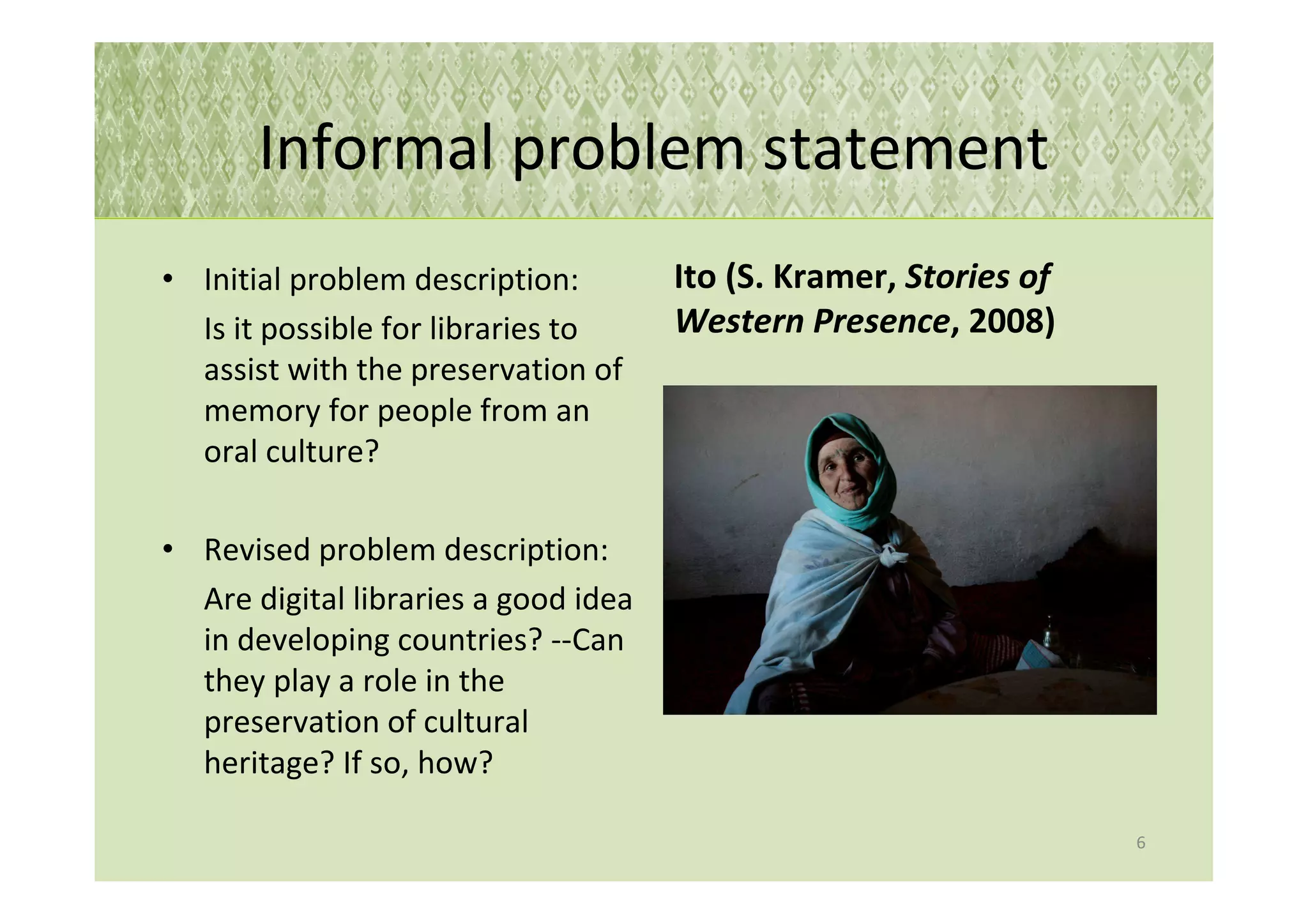 Informal problem statement
• Initial problem description:        Ito (S. Kramer, Stories of
  Is it possible for libraries to     Western Presence, 2008)
  assist with the preservation of
  memory for people from an
  oral culture?

• Revised problem description:
  Are digital libraries a good idea
  in developing countries? --Can
  they play a role in the
  preservation of cultural
  heritage? If so, how?

                                                                   6
 