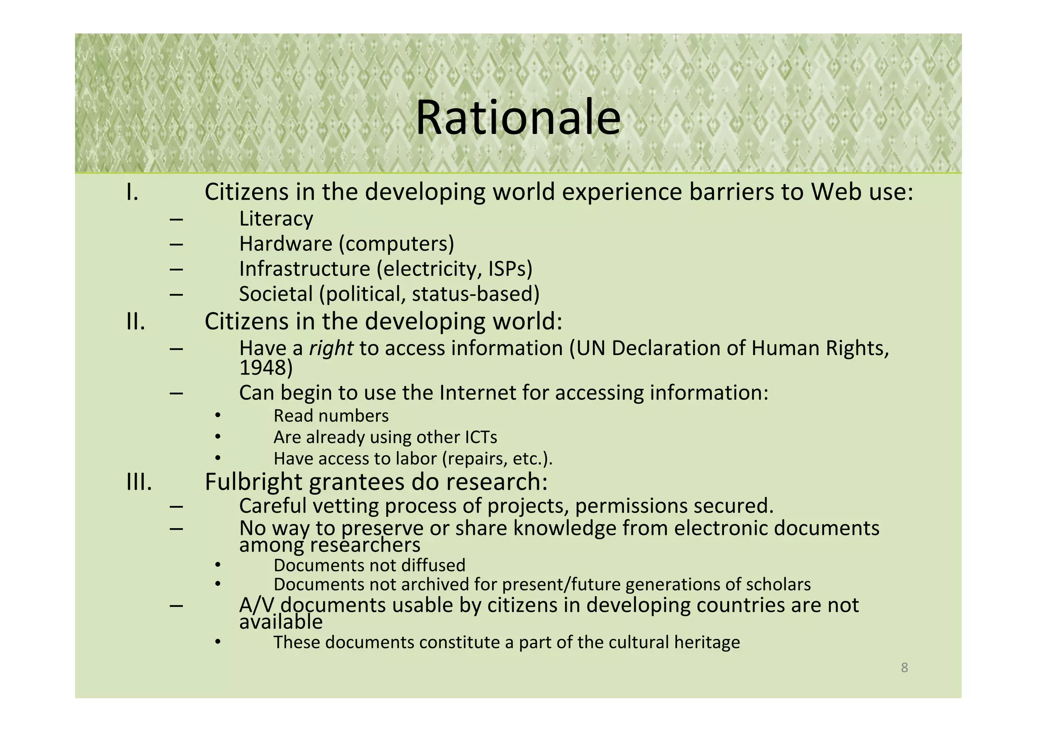 Rationale
I.         Citizens in the developing world experience barriers to Web use:
       –       Literacy
       –       Hardware (computers)
       –       Infrastructure (electricity, ISPs)
       –       Societal (political, status-based)
II.        Citizens in the developing world:
       –       Have a right to access information (UN Declaration of Human Rights,
               1948)
       –       Can begin to use the Internet for accessing information:
           •      Read numbers
           •      Are already using other ICTs
           •      Have access to labor (repairs, etc.).
III.       Fulbright grantees do research:
       –       Careful vetting process of projects, permissions secured.
       –       No way to preserve or share knowledge from electronic documents
               among researchers
           •      Documents not diffused
           •      Documents not archived for present/future generations of scholars
       –       A/V documents usable by citizens in developing countries are not
               available
           •      These documents constitute a part of the cultural heritage
                                                                                      8
 