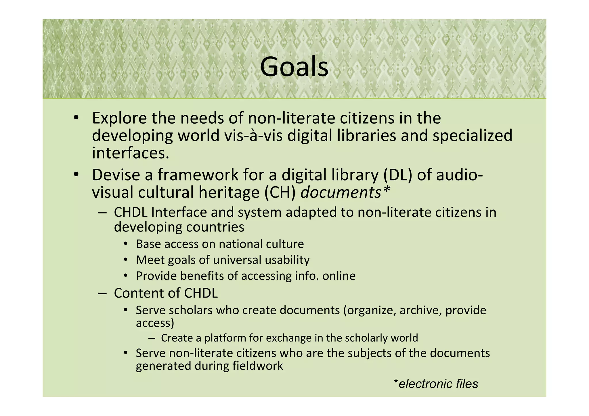 Goals
• Explore the needs of non-literate citizens in the
  developing world vis-à-vis digital libraries and specialized
  interfaces.
• Devise a framework for a digital library (DL) of audio-
  visual cultural heritage (CH) documents*
   – CHDL Interface and system adapted to non-literate citizens in
     developing countries
       • Base access on national culture
       • Meet goals of universal usability
       • Provide benefits of accessing info. online
   – Content of CHDL
       • Serve scholars who create documents (organize, archive, provide
         access)
           – Create a platform for exchange in the scholarly world
       • Serve non-literate citizens who are the subjects of the documents
         generated during fieldwork
                                                            *electronic files
 
