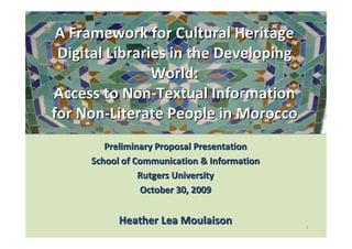 A Framework for Cultural Heritage
 Digital Libraries in the Developing
                World:
Access to Non-Textual Information
for Non-Literate People in Morocco
        Preliminary Proposal Presentation
     School of Communication & Information
                Rutgers University
                October 30, 2009


           Heather Lea Moulaison             1
 