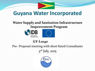 Guyana Water Incorporated
Water Supply and Sanitation Infrastructure
Improvement Program
GY-L1040
Pre- Proposal meeting with short listed Consultants
3rd July, 2015
 