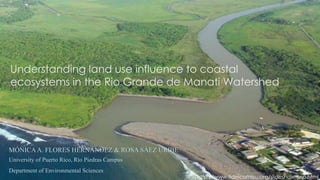 Understanding land use influence to coastal
ecosystems in the Rio Grande de Manati Watershed
MÓNICAA. FLORES HERNÁNDEZ & ROSA SÁEZ URIBE
University of Puerto Rico, Río Piedras Campus
Department of Environmental Sciences
http://www.fideicomiso.org/slideshow-esp.html
 