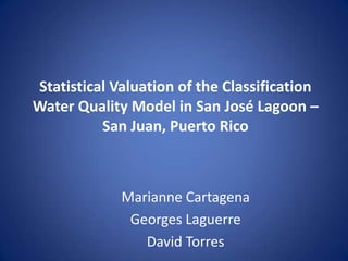 Statistical Valuation of the Classification
Water Quality Model in San José Lagoon –
San Juan, Puerto Rico

Marianne Cartagena
Georges Laguerre
David Torres

 