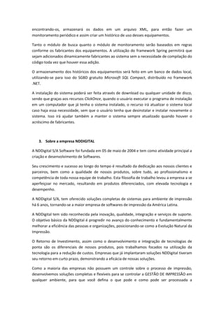 encontrando-os, armazenará os dados em um arquivo XML, para então fazer um
monitoramento periódico e assim criar um histórico de uso desses equipamentos.

Tanto o módulo de busca quanto o módulo de monitoramento serão baseados em regras
conforme os fabricantes dos equipamentos. A utilização do framework Spring permitirá que
sejam adicionados dinamicamente fabricantes ao sistema sem a necessidade de compilação do
código toda vez que houver essa adição.

O armazenamento dos históricos dos equipamentos será feito em um banco de dados local,
utilizando-se para isso do SGBD gratuito Microsoft SQL Compact, distribuído no framework
.NET.

A instalação do sistema poderá ser feita através de download ou qualquer unidade de disco,
sendo que graças aos recursos ClickOnce, quando o usuário executar o programa de instalação
em um computador que já tenha o sistema instalado, o recurso irá atualizar o sistema local
caso haja essa necessidade, sem que o usuário tenha que desinstalar e instalar novamente o
sistema. Isso irá ajudar também a manter o sistema sempre atualizado quando houver o
acréscimo de fabricantes.



   3. Sobre a empresa NDDIGITAL

A NDDigital S/A Software foi fundada em 05 de maio de 2004 e tem como atividade principal a
criação e desenvolvimento de Softwares.

Seu crescimento e sucesso ao longo do tempo é resultado da dedicação aos nossos clientes e
parceiros, bem como a qualidade de nossos produtos, sobre tudo, ao profissionalismo e
competência de toda nossa equipe de trabalho. Esta filosofia de trabalho levou a empresa a se
aperfeiçoar no mercado, resultando em produtos diferenciados, com elevada tecnologia e
desempenho.

A NDDigital S/A, tem oferecido soluções completas de sistemas para ambiente de impressão
há 6 anos, tornando-se a maior empresa de softwares de impressão da América Latina.

A NDDigital tem sido reconhecida pela inovação, qualidade, integração e serviços de suporte.
O objetivo básico da NDDigital é progredir no avanço do conhecimento e fundamentalmente
melhorar a eficiência das pessoas e organizações, posicionando-se como a Evolução Natural da
Impressão.

O Retorno de Investimento, assim como o desenvolvimento e integração de tecnologias de
ponta são os diferenciais de nossos produtos, pois trabalhamos focados na utilização da
tecnologia para a redução de custos. Empresas que já implantaram soluções NDDigital tiveram
seu retorno em curto prazo, demonstrando a eficácia de nossas soluções.

Como a maioria das empresas não possuem um controle sobre o processo de impressão,
desenvolvemos soluções completas e flexíveis para se controlar a GESTÃO DE IMPRESSÃO em
qualquer ambiente, para que você defina o que pode e como pode ser processada a
 