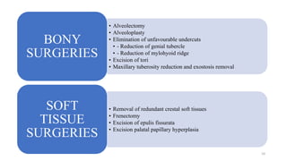 • Alveolectomy
• Alveoloplasty
• Elimination of unfavourable undercuts
• - Reduction of genial tubercle
• - Reduction of mylohyoid ridge
• Excision of tori
• Maxillary tuberosity reduction and exostosis removal
BONY
SURGERIES
• Removal of redundant crestal soft tissues
• Frenectomy
• Excision of epulis fissurata
• Excision palatal papillary hyperplasia
SOFT
TISSUE
SURGERIES
10
 