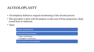 ALVEOLOPLASTY
• Alveoloplasty defined as surgical recontouring of the alveolar process
• This procedure is done with the purpose to take care of bony projections, sharp
crestal bone or undercuts
• Types
Simple alveoloplasty
Interseptal alveoloplasty
• Dean’s alveoloplasty
• Obwegeser’s modification
Post-extraction alveoloplasty
13
 