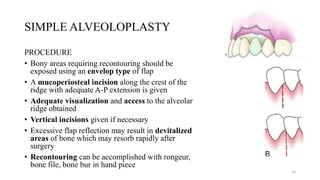 SIMPLE ALVEOLOPLASTY
PROCEDURE
• Bony areas requiring recontouring should be
exposed using an envelop type of flap
• A mucoperiosteal incision along the crest of the
ridge with adequate A-P extension is given
• Adequate visualization and access to the alveolar
ridge obtained
• Vertical incisions given if necessary
• Excessive flap reflection may result in devitalized
areas of bone which may resorb rapidly after
surgery
• Recontouring can be accomplished with rongeur,
bone file, bone bur in hand piece
14
 
