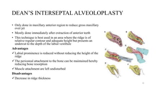 DEAN’S INTERSEPTAL ALVEOLOPLASTY
• Only done in maxillary anterior region to reduce gross maxillary
over jet
• Mostly done immediately after extraction of anterior teeth
• This technique is best used in an area where the ridge is of
relative regular contour and adequate height but presents an
undercut to the depth of the labial vestibule
Advantages
Labial prominence is reduced without reducing the height of the
ridge
The periosteal attachment to the bone can be maintained hereby
reducing bone resorption
Muscle attachment are left undisturbed
Disadvantages
Decrease in ridge thickness
16
 
