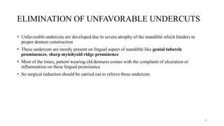 ELIMINATION OF UNFAVORABLE UNDERCUTS
• Unfavorable undercuts are developed due to severe atrophy of the mandible which hinders in
proper denture construction
• These undercuts are mostly present on lingual aspect of mandible like genial tubercle
prominences, sharp mylohyoid ridge prominence
• Most of the times, patient wearing old dentures comes with the complaint of ulceration or
inflammation on these lingual prominence
• So surgical reduction should be carried out to relieve these undercuts
19
 