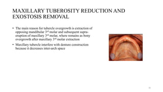 MAXILLARY TUBEROSITY REDUCTION AND
EXOSTOSIS REMOVAL
• The main reason for tubercle overgrowth is extraction of
opposing mandibular 3rd molar and subsequent supra-
eruption of maxillary 3rd molar, where remains as bony
overgrowth after maxillary 3rd molar extraction
• Maxillary tubercle interfere with denture construction
because it decreases inter-arch space
26
 