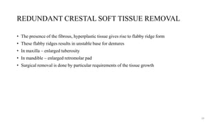 REDUNDANT CRESTAL SOFT TISSUE REMOVAL
• The presence of the fibrous, hyperplastic tissue gives rise to flabby ridge form
• These flabby ridges results in unstable base for dentures
• In maxilla – enlarged tuberosity
• In mandible – enlarged retromolar pad
• Surgical removal is done by particular requirements of the tissue growth
29
 