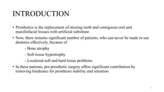 INTRODUCTION
• Prosthetics is the replacement of missing teeth and contiguous oral and
maxillofacial tissues with artificial substitute
• Now, there remains significant number of patients, who can never be made to use
dentures effectively, because of
- Bone atrophy
- Soft tissue hypertrophy
- Localized soft and hard tissue problems
• In these patients, pre-prosthetic surgery offers significant contribution by
removing hindrance for prosthesis stability and retention
3
 