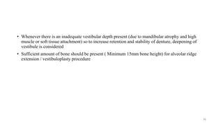 • Whenever there is an inadequate vestibular depth present (due to mandibular atrophy and high
muscle or soft tissue attachment) so to increase retention and stability of denture, deepening of
vestibule is considered
• Sufficient amount of bone should be present ( Minimum 15mm bone height) for alveolar ridge
extension / vestibuloplasty procedure
36
 