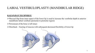LABIAL VESTIBULOPLASTY (MANDIBULAR RIDGE)
KAZANJIAN TECHNIQUE
Mucosal flap from inner aspect of the lower lip is used to increase the vestibular depth in anterior
mandibular labial vestibule (premolar to premolar region)
Periosteum of the bone is left intact
Drawback – Scaring of mucosa with subsequent decreased flexibility of lower lip
38
 